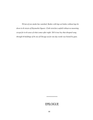 Th last of yon smoke has vanished. Bodies with legs an bodies without legs lie
down in th streets of Haymarket Square. Cloth stretchers unfold without no mourning
except for in th sense of what comes after night. Tell it true boy that shrapnel sang
through th buildings of th city of Chicago an for one day words was bested by guns.
------------
EPILOGUE
64
 