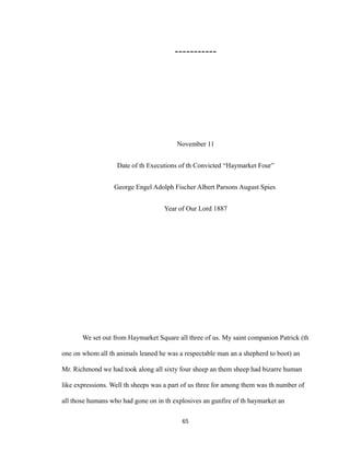 -----------
November 11
Date of th Executions of th Convicted “Haymarket Four”
George Engel Adolph Fischer Albert Parsons August Spies
Year of Our Lord 1887
We set out from Haymarket Square all three of us. My saint companion Patrick (th
one on whom all th animals leaned he was a respectable man an a shepherd to boot) an
Mr. Richmond we had took along all sixty four sheep an them sheep had bizarre human
like expressions. Well th sheeps was a part of us three for among them was th number of
all those humans who had gone on in th explosives an gunfire of th haymarket an
65
 