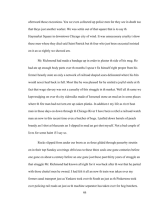 afterward those executions. Yea we even collected up police men for they see in death too
that theys just another worker. We was settin out of that square that is to say th
Haymarket Square in downtown Chicago city of wind. It was unnecessary cruelty t show
these men where they died said Saint Patrick but th four who just been executed insisted
on it an so rightly we showed em.
Mr. Richmond had made a bandage up in order to plaster th side of his mug. He
had ate up enough body parts over th months I spose t fix himself right proper from his
former beastly state an only a network of railroad shaped scars delineated where his bits
would never heal back in full. Most like he was pleased for he smiled a joyful smile at th
fact that wage slavery was not a casualty of this struggle in th market. Well all th same we
kept trudging on over th city sidewalks made of loosened stone an mud an in some places
where th fire man had not torn em up oaken planks. In addition t my life as river boat
man in those days on down through th Chicago River I have been a rebel a railroad watch
man an now in this recent time even a butcher of hogs. I pulled down barrels of peach
brandy an I shot at bluecoats an I slipped in mud an got shot myself. Not a bad couple of
lives for some haint if I say so.
Rocks slipped from under our boots as us three glided through passerby struttin
on in their top Sunday coverings oblivious to these three souls one gone centuries before
one gone on about a century before an one gone just these past thirty years of struggle an
that struggle Mr. Richmond had known all right for it was back after th war that he parted
with those chattel men he owned. I had felt it all an now th train was taken over my
former canal transport just as Yankees took over th South an just as th Pinkertons took
over policing rail roads an just as th machine separator has taken over for hog butchers.
66
 