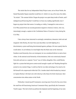 The initial idea for my Independent Study Project came, not as Oscar Neebe, the
famed Haymarket Square anarchist would have it- which is to say, all at once, but rather,
“by inches”. The summer before I began the project was spent deep inside of books, and I
indulged myself knowing that I would have to focus my reading significantly once I
began my project later that season. In reading so widely, I managed to come across a
Civil War journal from one second-generation migrant to America’s shores, who was,
interestingly enough, a captain in the Confederate States of America’s Army during the
Civil War.
I have always been interested in seemingly contradictory characters, both real and
imagined. John Dooley, the man I have just described, was both fighting for a
discriminatory system and being discriminated against, perhaps a bit more openly than he
would admit. As an Irishman, he stood higher than the black man on the American
Southern racial hierarchy, but as an immigrant, he was considered inferior to native-born
whites. In the national racial hierarchy of discrimination, Irish were notoriously banned
from jobs and seen as a separate “lower” race of whites altogether. How could Dooley
fight for a system that had grown controversial enough to spark war? Reading through his
journal on my summer binge, I could see that he was taken advantage of as much as he
felt himself to be empowered within the CSA. Another detail which hooked my interest
in Captain Dooley’s life had to do with what lay in the future for Irish-Americans: their
concentration into urban centers in the North.
Politically, I raised myself Communist, receiving most if not all of my news from
the small but still functioning American Communist Party, specifically the Communist
Youth League. This led to both my political development and the beginning of my taste
69
 