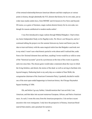 of the tortured relationship between American laborers and their employers at various
points in history, though admittedly the YCL distorts that history for its own ends, just as
wider mass media outlets have, from MSNBC and Al-Jazeera to Fox News and beyond.
Of course, as a genre of literature, magic realism distorts history for its own ends, too-
though for reasons antithetical to modern media outlets’.
I was first introduced to magic realism through Mikhail Bulgakov. I had written
my Junior Independent Study on his flagship work, The Master and Margarita, and as I
continued editing the project over the summer between my Junior and Senior year, the
idea to treat real history with the same magical realist lens that Bulgakov used took root
in my mind. I wasn’t sure what historic period to write about until I realized that, aside
from a few fictional elements here and there, anything I wrote would be as valid as some
of the “historical accounts” given by eyewitnesses at the time of the events in question,
and even since then. The chosen genre would make a statement about the ways in which
the living fetishize, and distort, the stories of the dead- as well as serving to facilitate rich,
layered imagery. Harkening back to my early days as a student of Sam Webb, the
octogenarian chairman of the American Communist Party, I gradually decided to tackle
one of the most open-ended happenings in American history: the Chicago Haymarket
Square bombing of 1886.
Oh, and before I go any further, I should mention that I am not Irish. I am
American, and that takes into account numerous European, African, and Native American
races. As such, I wrote this story from the American perspective. I do not have recent
ancestors who were immigrants. I only have the perspective of history, American blood
(and all that entails), and a penchant for narrative.
70
 