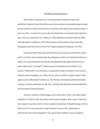 The Dooleys as Irish-Americans
John Dooley’s experience as a second-generation Irishman living in the
antebellum American South should have given him an idea of the prejudiced government
he took up arms to defend. His devotion to his home came partly from young bravado; in
his own words, “I resolved at once to enter the field where I considered it the imperative
duty of every young man to be” (Dooley 2). This dedication came also from his father,
who had sailed to Virginia in 1832 from Limerick, Ireland aboard a boat with other
immigrants and who served with the First Virginia Regiment during the Civil War.
Like many Irish living in the South at the time of secession, John Dooley Senior
and his son felt a need to demonstrate their allegiance to their new homeland which was
under a new government but was still the same Richmond the family had lived in for
almost thirty years. As Joseph T. Durkin notes in his Introduction to Dooley’s war
journal, “John Dooley was obviously a sound practical man of business; for he came to
America a poor immigrant, yet, within twenty years, his family occupied a place in the
upper society of Richmond” (Durkin xi). The Dooleys had indeed profited handsomely
working as furriers and hatters for the elite. It seemed like the family had accomplished
the prototypical American Dream.
America’s collective Irish heritage is lost in the mists of time. The entire nation
celebrates St. Patrick’s Day and claims Irish ancestry, though it often comes in the form
of an unproven assertion. Still, we have a deeply rooted sense of shared heritage with the
Irish, even if it is not necessarily rooted in blood. In my novella, Ireland plays a
subconscious role in the protagonists’ lives due to their forebears’ recent immigrant
71
 