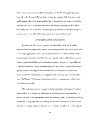 status. Despite massive waves of Irish immigration in the 19th
century playing such a
huge role in developing the United States of America, today the Irish-American is not
readily associated with the American Civil War in the popular consciousness. Similarly,
Irishmen often fail to be given their fair credit for helping to develop the West, which
they did by canal and by railroad. One of my primary intentions in telling this story was
to give a voice to just a few of the “great unwashed” masses of these Irish.
Developing The “Idiolect” of the Characters
In order to do this, a proper narrative voice had to be found. My first ideas
centered around having the entire novella written in a proletarian 19th
century voice, such
as one might aggregate out of the collective narrative voice of soldier’s letters written
home during the American Civil War. This voice quickly took on a life of its own, as in
the process of reading Dooley’s journal and contemporary accounts in Howard Zinn’s A
People’s History of the United States I synthesized a style which incorporated common
spelling mistakes made by proletarian letter writers, which often included accents,
stressed and unstressed syllables, and dropped vowels. Almost every occurrence of the
word “the” has the “E” dropped for this reason, as does every occurrence of the word
“and” have a dropped D.
This colloquial narrative voice gives the “great numbers of unwashed” Irishmen
who would go on to become our ancestors a memorable presence. American history is
seen far too often in the eyes of those who write the history books. It is hardly ever told in
in the terms of the people who lived through these events, who may not be able to write
perfectly in a foreign tongue, or they may not be educated enough to do so. By using this
72
 