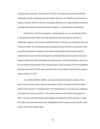 Chicago Irish community. The last name “Dooley” has long been associated with Irish
stereotypes, Dunne’s being the most prominent. However, as I fleshed out my Dooleys, I
made a conscious effort to rebut any stereotypes that the name might summon to mind by
showing each character in all their human complexity- including their contradictions.
John Dooley is the first protagonist, and through his eyes we are introduced first
to the spiritual world of Mick Finn, Mr. Richmond, and Saint Patrick, and then to
Richmond, Virginia as the former Confederate States of America are swallowed up by the
victorious North. As a second-generation Irishman, Dooley still feels a connection to the
Emerald Isle despite his adoption of the States, and through him the reader begins to
understand the ways in which workingmen are both profiting from economic and social
systems while being taken advantage of by said systems. The historic Dooley, who wrote
the war journal I based much of his character upon, ended up going on to the Georgetown
Seminary after the Civil War and devoting his life to the Catholic church before dying of
illness on May 8th
, 1873.
As a traditional Irish Catholic, and one personally interested in matters of the
spirit to boot, Dooley muses often on such affairs, and it is through him that the reader
learns of the concept of “transfiguration”- the transformation, or in some cases migration,
of one person’s soul into another’s. The unified narrative voice which John begins the
story with stays consistent despite later changes of protagonist, and in staying so, keeps
the reader aware that these three men- and perhaps all the workmen in the novella- share
a piece of the same kindred spirit.
74
 