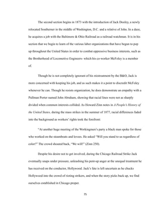 The second section begins in 1873 with the introduction of Jack Dooley, a newly
relocated Southerner in the middle of Washington, D.C. and a relative of John. In a daze,
he acquires a job with the Baltimore & Ohio Railroad as a railroad watchman. It is in his
section that we begin to learn of the various labor organizations that have begun to pop
up throughout the United States in order to combat oppressive business interests, such as
the Brotherhood of Locomotive Engineers- which his co-worker McFoley is a member
of.
Though he is not completely ignorant of his mistreatment by the B&O, Jack is
more concerned with keeping his job, and as such makes it a point to discredit McFoley
whenever he can. Though he resists organization, he does demonstrate an empathy with a
Pullman Porter named John Abraham, showing that racial lines were not as sharply
divided when common interests collided. As Howard Zinn notes in A People’s History of
the United States, during the mass strikes in the summer of 1877, racial differences faded
into the background as workers’ rights took the forefront:
“At another huge meeting of the Workingmen’s party a black man spoke for those
who worked on the steamboats and levees. He asked “Will you stand to us regardless of
color?” The crowd shouted back, “We will!” (Zinn 250).
Despite his desire not to get involved, during the Chicago Railroad Strike Jack
eventually snaps under pressure, unleashing his pent-up anger at the unequal treatment he
has received on the conductor, Hollywood. Jack’s fate is left uncertain as he chucks
Hollywood into the crowd of rioting strikers, and when the story picks back up, we find
ourselves established in Chicago proper.
75
 