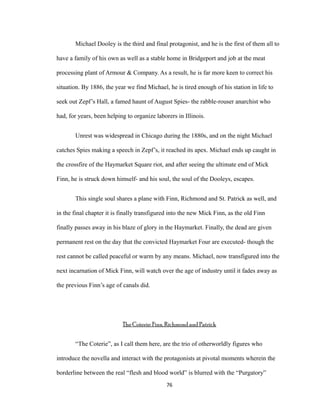 Michael Dooley is the third and final protagonist, and he is the first of them all to
have a family of his own as well as a stable home in Bridgeport and job at the meat
processing plant of Armour & Company. As a result, he is far more keen to correct his
situation. By 1886, the year we find Michael, he is tired enough of his station in life to
seek out Zepf’s Hall, a famed haunt of August Spies- the rabble-rouser anarchist who
had, for years, been helping to organize laborers in Illinois.
Unrest was widespread in Chicago during the 1880s, and on the night Michael
catches Spies making a speech in Zepf’s, it reached its apex. Michael ends up caught in
the crossfire of the Haymarket Square riot, and after seeing the ultimate end of Mick
Finn, he is struck down himself- and his soul, the soul of the Dooleys, escapes.
This single soul shares a plane with Finn, Richmond and St. Patrick as well, and
in the final chapter it is finally transfigured into the new Mick Finn, as the old Finn
finally passes away in his blaze of glory in the Haymarket. Finally, the dead are given
permanent rest on the day that the convicted Haymarket Four are executed- though the
rest cannot be called peaceful or warm by any means. Michael, now transfigured into the
next incarnation of Mick Finn, will watch over the age of industry until it fades away as
the previous Finn’s age of canals did.
The Coterie: Finn, Richmond and Patrick
“The Coterie”, as I call them here, are the trio of otherworldly figures who
introduce the novella and interact with the protagonists at pivotal moments wherein the
borderline between the real “flesh and blood world” is blurred with the “Purgatory”
76
 