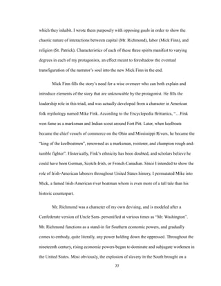 which they inhabit. I wrote them purposely with opposing goals in order to show the
chaotic nature of interactions between capital (Mr. Richmond), labor (Mick Finn), and
religion (St. Patrick). Characteristics of each of these three spirits manifest to varying
degrees in each of my protagonists, an effect meant to foreshadow the eventual
transfiguration of the narrator’s soul into the new Mick Finn in the end.
Mick Finn fills the story’s need for a wise overseer who can both explain and
introduce elements of the story that are unknowable by the protagonist. He fills the
leadership role in this triad, and was actually developed from a character in American
folk mythology named Mike Fink. According to the Encyclopedia Brittanica, “…Fink
won fame as a marksman and Indian scout around Fort Pitt. Later, when keelboats
became the chief vessels of commerce on the Ohio and Mississippi Rivers, he became the
“king of the keelboatmen”, renowned as a marksman, roisterer, and champion rough-and-
tumble fighter”. Historically, Fink’s ethnicity has been doubted, and scholars believe he
could have been German, Scotch-Irish, or French-Canadian. Since I intended to show the
role of Irish-American laborers throughout United States history, I permutated Mike into
Mick, a famed Irish-American river boatman whom is even more of a tall tale than his
historic counterpart.
Mr. Richmond was a character of my own devising, and is modeled after a
Confederate version of Uncle Sam- personified at various times as “Mr. Washington”.
Mr. Richmond functions as a stand-in for Southern economic powers, and gradually
comes to embody, quite literally, any power holding down the oppressed. Throughout the
nineteenth century, rising economic powers began to dominate and subjugate workmen in
the United States. Most obviously, the explosion of slavery in the South brought on a
77
 