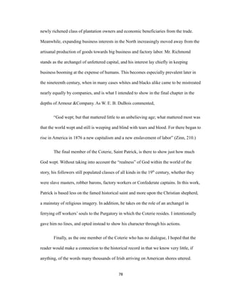 newly richened class of plantation owners and economic beneficiaries from the trade.
Meanwhile, expanding business interests in the North increasingly moved away from the
artisanal production of goods towards big business and factory labor. Mr. Richmond
stands as the archangel of unfettered capital, and his interest lay chiefly in keeping
business booming at the expense of humans. This becomes especially prevalent later in
the nineteenth century, when in many cases whites and blacks alike came to be mistreated
nearly equally by companies, and is what I intended to show in the final chapter in the
depths of Armour &Company. As W. E. B. DuBois commented,
“God wept; but that mattered little to an unbelieving age; what mattered most was
that the world wept and still is weeping and blind with tears and blood. For there began to
rise in America in 1876 a new capitalism and a new enslavement of labor” (Zinn, 210.)
The final member of the Coterie, Saint Patrick, is there to show just how much
God wept. Without taking into account the “realness” of God within the world of the
story, his followers still populated classes of all kinds in the 19th
century, whether they
were slave masters, robber barons, factory workers or Confederate captains. In this work,
Patrick is based less on the famed historical saint and more upon the Christian shepherd,
a mainstay of religious imagery. In addition, he takes on the role of an archangel in
ferrying off workers’ souls to the Purgatory in which the Coterie resides. I intentionally
gave him no lines, and opted instead to show his character through his actions.
Finally, as the one member of the Coterie who has no dialogue, I hoped that the
reader would make a connection to the historical record in that we know very little, if
anything, of the words many thousands of Irish arriving on American shores uttered.
78
 