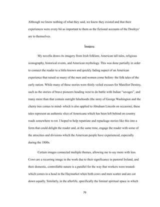 Although we know nothing of what they said, we know they existed and that their
experiences were every bit as important to them as the fictional accounts of the Dooleys’
are to themselves.
Imagery
My novella draws its imagery from Irish folklore, American tall tales, religious
iconography, historical events, and American mythology. This was done partially in order
to connect the reader to a little-known and quickly fading aspect of an American
experience that raised so many of the men and women come before- the folk tales of the
early nation. While many of these stories were thinly veiled excuses for Manifest Destiny,
such as the stories of brave pioneers heading west to do battle with Indian “savages”, and
many more than that contain outright falsehoods (the story of George Washington and the
cherry tree comes to mind- which is also applied to Abraham Lincoln on occasion), these
tales represent an authentic slice of Americana which has been left behind on country
roads somewhere to rot. I hoped to help repatriate and repackage stories like this into a
form that could delight the reader and, at the same time, engage the reader with some of
the atrocities and divisions which the American people have experienced, especially
during the 1800s.
Certain images connected multiple themes, allowing me to say more with less.
Cows are a recurring image in the work due to their significance in pastoral Ireland, and
their domestic, controllable nature is a parallel for the way that workers were treated-
which comes to a head in the Haymarket when both cows and men scatter and are cut
down equally. Similarly, in the afterlife, specifically the liminal spiritual space in which
79
 