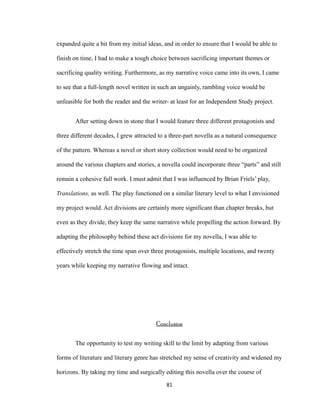 expanded quite a bit from my initial ideas, and in order to ensure that I would be able to
finish on time, I had to make a tough choice between sacrificing important themes or
sacrificing quality writing. Furthermore, as my narrative voice came into its own, I came
to see that a full-length novel written in such an ungainly, rambling voice would be
unfeasible for both the reader and the writer- at least for an Independent Study project.
After setting down in stone that I would feature three different protagonists and
three different decades, I grew attracted to a three-part novella as a natural consequence
of the pattern. Whereas a novel or short story collection would need to be organized
around the various chapters and stories, a novella could incorporate three “parts” and still
remain a cohesive full work. I must admit that I was influenced by Brian Friels’ play,
Translations, as well. The play functioned on a similar literary level to what I envisioned
my project would. Act divisions are certainly more significant than chapter breaks, but
even as they divide, they keep the same narrative while propelling the action forward. By
adapting the philosophy behind these act divisions for my novella, I was able to
effectively stretch the time span over three protagonists, multiple locations, and twenty
years while keeping my narrative flowing and intact.
Conclusion
The opportunity to test my writing skill to the limit by adapting from various
forms of literature and literary genre has stretched my sense of creativity and widened my
horizons. By taking my time and surgically editing this novella over the course of
81
 