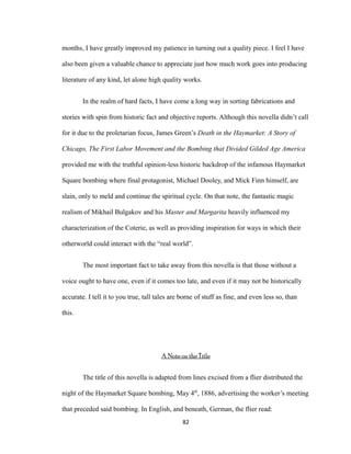 months, I have greatly improved my patience in turning out a quality piece. I feel I have
also been given a valuable chance to appreciate just how much work goes into producing
literature of any kind, let alone high quality works.
In the realm of hard facts, I have come a long way in sorting fabrications and
stories with spin from historic fact and objective reports. Although this novella didn’t call
for it due to the proletarian focus, James Green’s Death in the Haymarket: A Story of
Chicago, The First Labor Movement and the Bombing that Divided Gilded Age America
provided me with the truthful opinion-less historic backdrop of the infamous Haymarket
Square bombing where final protagonist, Michael Dooley, and Mick Finn himself, are
slain, only to meld and continue the spiritual cycle. On that note, the fantastic magic
realism of Mikhail Bulgakov and his Master and Margarita heavily influenced my
characterization of the Coterie, as well as providing inspiration for ways in which their
otherworld could interact with the “real world”.
The most important fact to take away from this novella is that those without a
voice ought to have one, even if it comes too late, and even if it may not be historically
accurate. I tell it to you true, tall tales are borne of stuff as fine, and even less so, than
this.
A Note on the Title
The title of this novella is adapted from lines excised from a flier distributed the
night of the Haymarket Square bombing, May 4th
, 1886, advertising the worker’s meeting
that preceded said bombing. In English, and beneath, German, the flier read:
82
 