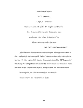 “Attention Workingmen!
MASS MEETING
To-night, at 7.30 o’clock,
HAYMARKET, Randolph St., Bet. Desplaines and Halsted.
Good Speakers will be present to denounce the latest
atrocious act of the police, the shooting of our
fellow-workmen yesterday afternoon.
THE EXECUTIVE COMMITTEE.”
Spies distributed the fliers around the city, using the printing press he owned to
churn out hundreds of copies. Adolph Fischer, Spies’ compositor, added a single line to
less than 100 of the copies which attracted the angry attention of the 152nd
Regiment of
the Chicago Police Department immediately. Set in motion now was the chain of events
that ended in over a dozen deaths- eight of them policemen, and over 100 wounded.
“Working men, arm yourselves and appear in full force!”
I have shortened it in consideration of length.
83
 