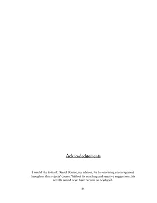 Acknowledgements
I would like to thank Daniel Bourne, my advisor, for his unceasing encouragement
throughout this projects’ course. Without his coaching and narrative suggestions, this
novella would never have become so developed.
84
 