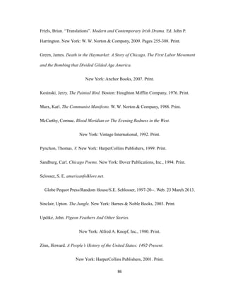 Friels, Brian. “Translations”. Modern and Contemporary Irish Drama. Ed. John P.
Harrington. New York: W. W. Norton & Company, 2009. Pages 255-308. Print.
Green, James. Death in the Haymarket: A Story of Chicago, The First Labor Movement
and the Bombing that Divided Gilded Age America.
New York: Anchor Books, 2007. Print.
Kosinski, Jerzy. The Painted Bird. Boston: Houghton Mifflin Company, 1976. Print.
Marx, Karl. The Communist Manifesto. W. W. Norton & Company, 1988. Print.
McCarthy, Cormac. Blood Meridian or The Evening Redness in the West.
New York: Vintage International, 1992. Print.
Pynchon, Thomas. V. New York: HarperCollins Publishers, 1999. Print.
Sandburg, Carl. Chicago Poems. New York: Dover Publications, Inc., 1994. Print.
Sclosser, S. E. americanfolklore.net.
Globe Pequot Press/Random House/S.E. Schlosser, 1997-20--. Web. 23 March 2013.
Sinclair, Upton. The Jungle. New York: Barnes & Noble Books, 2003. Print.
Updike, John. Pigeon Feathers And Other Stories.
New York: Alfred A. Knopf, Inc., 1980. Print.
Zinn, Howard. A People’s History of the United States: 1492-Present.
New York: HarperCollins Publishers, 2001. Print.
86
 