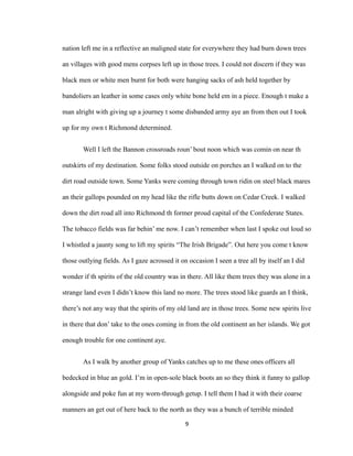 nation left me in a reflective an maligned state for everywhere they had burn down trees
an villages with good mens corpses left up in those trees. I could not discern if they was
black men or white men burnt for both were hanging sacks of ash held together by
bandoliers an leather in some cases only white bone held em in a piece. Enough t make a
man alright with giving up a journey t some disbanded army aye an from then out I took
up for my own t Richmond determined.
Well I left the Bannon crossroads roun’ bout noon which was comin on near th
outskirts of my destination. Some folks stood outside on porches an I walked on to the
dirt road outside town. Some Yanks were coming through town ridin on steel black mares
an their gallops pounded on my head like the rifle butts down on Cedar Creek. I walked
down the dirt road all into Richmond th former proud capital of the Confederate States.
The tobacco fields was far behin’ me now. I can’t remember when last I spoke out loud so
I whistled a jaunty song to lift my spirits “The Irish Brigade”. Out here you come t know
those outlying fields. As I gaze acrossed it on occasion I seen a tree all by itself an I did
wonder if th spirits of the old country was in there. All like them trees they was alone in a
strange land even I didn’t know this land no more. The trees stood like guards an I think,
there’s not any way that the spirits of my old land are in those trees. Some new spirits live
in there that don’ take to the ones coming in from the old continent an her islands. We got
enough trouble for one continent aye.
As I walk by another group of Yanks catches up to me these ones officers all
bedecked in blue an gold. I’m in open-sole black boots an so they think it funny to gallop
alongside and poke fun at my worn-through getup. I tell them I had it with their coarse
manners an get out of here back to the north as they was a bunch of terrible minded
9
 