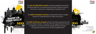 ‘
‘SHOW US
YOUR SKILLS’ ‘
‘SHOW US
YOUR SKILLS’
The City & Guilds Skills Awards have been designed to provide a
broad introduction to essential practical skills in areas of work as
diverse as construction, engineering, hospitality and IT.
The Skills Foundation Awards provide practical skills to enable
learners to undertake jobs at a basic entry point.
The Skills Proficiency Awards build on the skills acquired from the
Skills Foundation Awards. They also offer the opportunity for formal
recognition of practical skills for people already working in
occupational areas but with no formal qualifications.
Dubai Knowledge Village
Block 04, Office F12
Dubai, UAE
T +971 (0)4 437 7580
gulf@cityandguilds.com
www.cityandguilds.com/middle-eastAugust 2010
 