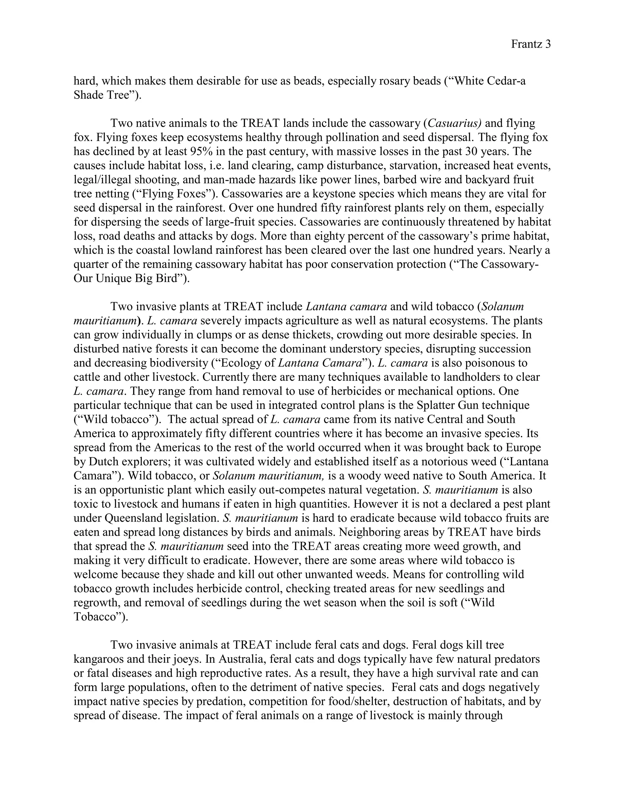 Frantz 3
hard, which makes them desirable for use as beads, especially rosary beads (“White Cedar-a
Shade Tree”).
Two native animals to the TREAT lands include the cassowary (Casuarius) and flying
fox. Flying foxes keep ecosystems healthy through pollination and seed dispersal. The flying fox
has declined by at least 95% in the past century, with massive losses in the past 30 years. The
causes include habitat loss, i.e. land clearing, camp disturbance, starvation, increased heat events,
legal/illegal shooting, and man-made hazards like power lines, barbed wire and backyard fruit
tree netting (“Flying Foxes”). Cassowaries are a keystone species which means they are vital for
seed dispersal in the rainforest. Over one hundred fifty rainforest plants rely on them, especially
for dispersing the seeds of large-fruit species. Cassowaries are continuously threatened by habitat
loss, road deaths and attacks by dogs. More than eighty percent of the cassowary’s prime habitat,
which is the coastal lowland rainforest has been cleared over the last one hundred years. Nearly a
quarter of the remaining cassowary habitat has poor conservation protection (“The Cassowary-
Our Unique Big Bird”).
Two invasive plants at TREAT include Lantana camara and wild tobacco (Solanum
mauritianum). L. camara severely impacts agriculture as well as natural ecosystems. The plants
can grow individually in clumps or as dense thickets, crowding out more desirable species. In
disturbed native forests it can become the dominant understory species, disrupting succession
and decreasing biodiversity (“Ecology of Lantana Camara”). L. camara is also poisonous to
cattle and other livestock. Currently there are many techniques available to landholders to clear
L. camara. They range from hand removal to use of herbicides or mechanical options. One
particular technique that can be used in integrated control plans is the Splatter Gun technique
(“Wild tobacco”). The actual spread of L. camara came from its native Central and South
America to approximately fifty different countries where it has become an invasive species. Its
spread from the Americas to the rest of the world occurred when it was brought back to Europe
by Dutch explorers; it was cultivated widely and established itself as a notorious weed (“Lantana
Camara”). Wild tobacco, or Solanum mauritianum, is a woody weed native to South America. It
is an opportunistic plant which easily out-competes natural vegetation. S. mauritianum is also
toxic to livestock and humans if eaten in high quantities. However it is not a declared a pest plant
under Queensland legislation. S. mauritianum is hard to eradicate because wild tobacco fruits are
eaten and spread long distances by birds and animals. Neighboring areas by TREAT have birds
that spread the S. mauritianum seed into the TREAT areas creating more weed growth, and
making it very difficult to eradicate. However, there are some areas where wild tobacco is
welcome because they shade and kill out other unwanted weeds. Means for controlling wild
tobacco growth includes herbicide control, checking treated areas for new seedlings and
regrowth, and removal of seedlings during the wet season when the soil is soft (“Wild
Tobacco”).
Two invasive animals at TREAT include feral cats and dogs. Feral dogs kill tree
kangaroos and their joeys. In Australia, feral cats and dogs typically have few natural predators
or fatal diseases and high reproductive rates. As a result, they have a high survival rate and can
form large populations, often to the detriment of native species. Feral cats and dogs negatively
impact native species by predation, competition for food/shelter, destruction of habitats, and by
spread of disease. The impact of feral animals on a range of livestock is mainly through
 