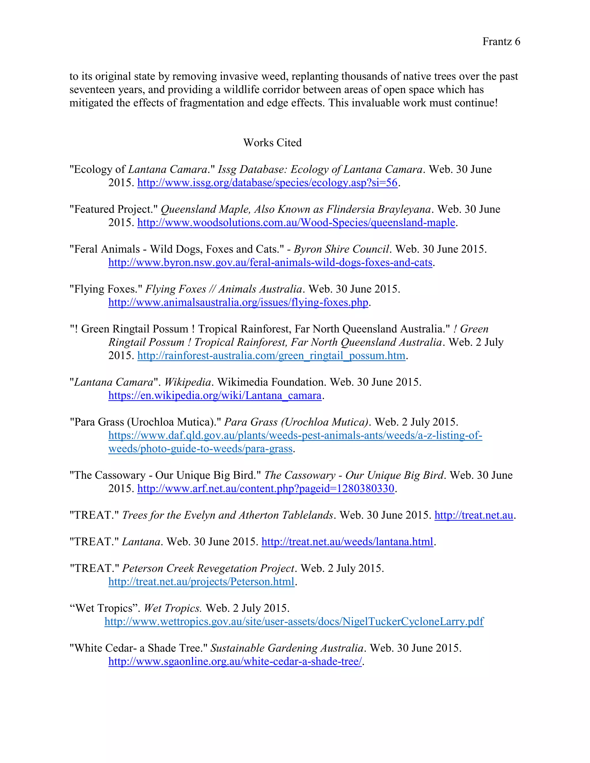Frantz 6
to its original state by removing invasive weed, replanting thousands of native trees over the past
seventeen years, and providing a wildlife corridor between areas of open space which has
mitigated the effects of fragmentation and edge effects. This invaluable work must continue!
Works Cited
"Ecology of Lantana Camara." Issg Database: Ecology of Lantana Camara. Web. 30 June
2015. http://www.issg.org/database/species/ecology.asp?si=56.
"Featured Project." Queensland Maple, Also Known as Flindersia Brayleyana. Web. 30 June
2015. http://www.woodsolutions.com.au/Wood-Species/queensland-maple.
"Feral Animals - Wild Dogs, Foxes and Cats." - Byron Shire Council. Web. 30 June 2015.
http://www.byron.nsw.gov.au/feral-animals-wild-dogs-foxes-and-cats.
"Flying Foxes." Flying Foxes // Animals Australia. Web. 30 June 2015.
http://www.animalsaustralia.org/issues/flying-foxes.php.
"! Green Ringtail Possum ! Tropical Rainforest, Far North Queensland Australia." ! Green
Ringtail Possum ! Tropical Rainforest, Far North Queensland Australia. Web. 2 July
2015. http://rainforest-australia.com/green_ringtail_possum.htm.
"Lantana Camara". Wikipedia. Wikimedia Foundation. Web. 30 June 2015.
https://en.wikipedia.org/wiki/Lantana_camara.
"Para Grass (Urochloa Mutica)." Para Grass (Urochloa Mutica). Web. 2 July 2015.
https://www.daf.qld.gov.au/plants/weeds-pest-animals-ants/weeds/a-z-listing-of-
weeds/photo-guide-to-weeds/para-grass.
"The Cassowary - Our Unique Big Bird." The Cassowary - Our Unique Big Bird. Web. 30 June
2015. http://www.arf.net.au/content.php?pageid=1280380330.
"TREAT." Trees for the Evelyn and Atherton Tablelands. Web. 30 June 2015. http://treat.net.au.
"TREAT." Lantana. Web. 30 June 2015. http://treat.net.au/weeds/lantana.html.
"TREAT." Peterson Creek Revegetation Project. Web. 2 July 2015.
http://treat.net.au/projects/Peterson.html.
“Wet Tropics”. Wet Tropics. Web. 2 July 2015.
http://www.wettropics.gov.au/site/user-assets/docs/NigelTuckerCycloneLarry.pdf
"White Cedar- a Shade Tree." Sustainable Gardening Australia. Web. 30 June 2015.
http://www.sgaonline.org.au/white-cedar-a-shade-tree/.
 