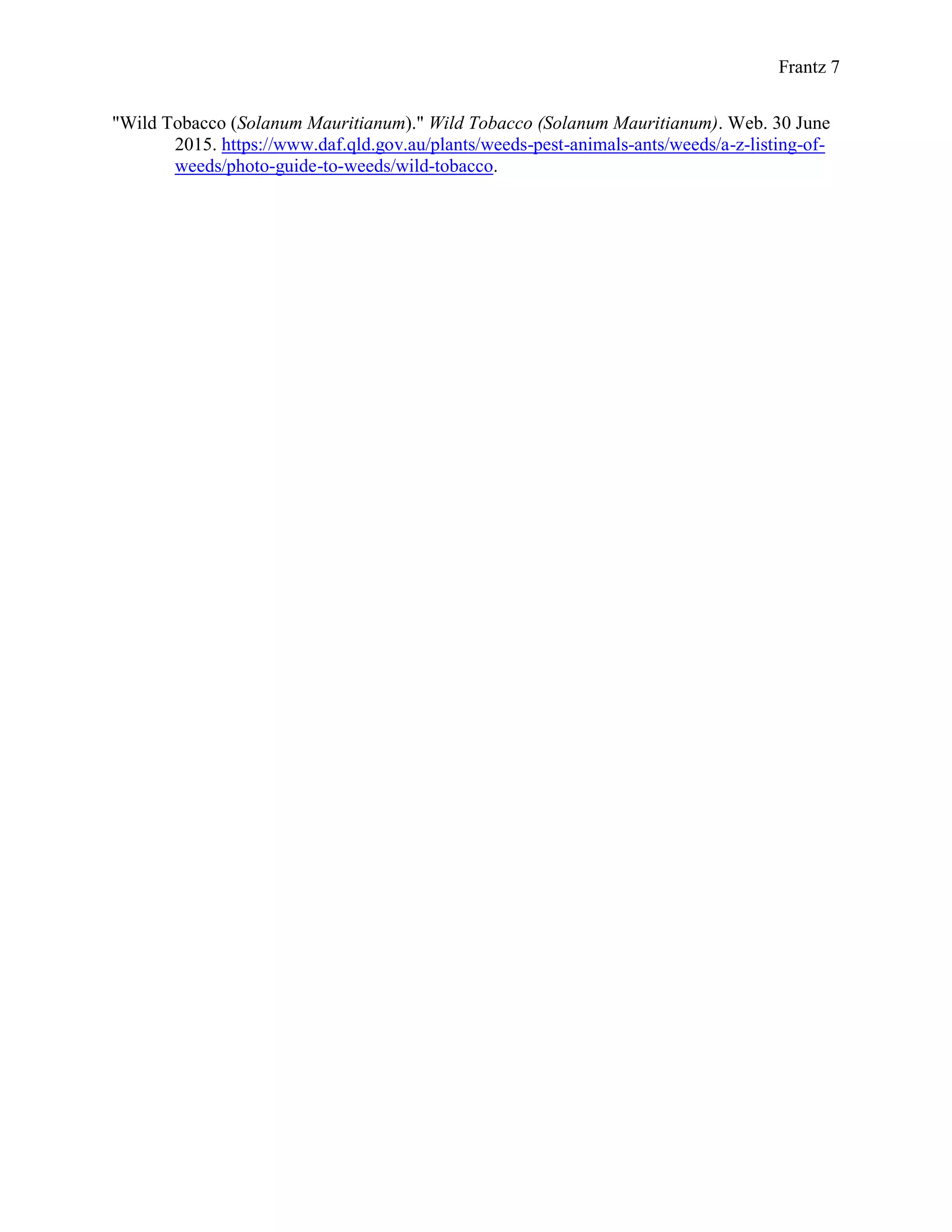 Frantz 7
"Wild Tobacco (Solanum Mauritianum)." Wild Tobacco (Solanum Mauritianum). Web. 30 June
2015. https://www.daf.qld.gov.au/plants/weeds-pest-animals-ants/weeds/a-z-listing-of-
weeds/photo-guide-to-weeds/wild-tobacco.
 