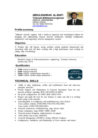 ABDULRAHMAN AL-BAITI
Telecom &Networkengineer
CISCO ID : CSCO12874945
AMMAN JORDAN
Tele NO. 00962-780767258
abd.albaiti@live.com
Profile summary
Telecom network engineer with a hands-on approach and technological mindset for
designing and implementing telecom network architecture, including configuration,
optimization and supporting network management systems
Objective
A Position that will harness strong problem solving analytical interpersonal and
networking skills and will allow working with a high performance team working on
cutting edge of technology
Education
Bachelor's degree in Telecommunication engineering, Yarmouk University
(Jordan June 2015)
Qualification
 CCNA routing & switching
 CCNP routing & switching
 CCDA ( CISCO certified design associate )
 CCDP ( CISCO certified design professional )
TECHNICAL SKILLS
 Ability to plan, implements, verifies and troubleshoots local and wide-area
enterprise networks.
 Provide Support and Maintenance to Network Operations Team for core
network problems regarding BGP, IGP (OSPF) & MPLS.
 Set up the configurations for OSPF, BGP, MPLS VPN.
 Prepare and apply lab tests for new features to make sure that it is working
before going to the customer.
 Knowledgeable in Configuring and troubleshooting Cisco devices
Cisco catalyst switches (6500,4500,3750,3550,3560,2960)
Cisco routers (7600,7200,2900,2800,)
 Network connectivity troubleshooting, ping, tracert, telnet
 Router redundancy using HSRP, VRRP, GLBP
 Network project designing, implementation & support
 VPNs (IPSec Site-to-Site, DMVPN)
 Network Management (SNMPv3, Syslog, RSPAN, Netflow)
 Configuration, Installation and Maintaining of Cisco switches and routers
 