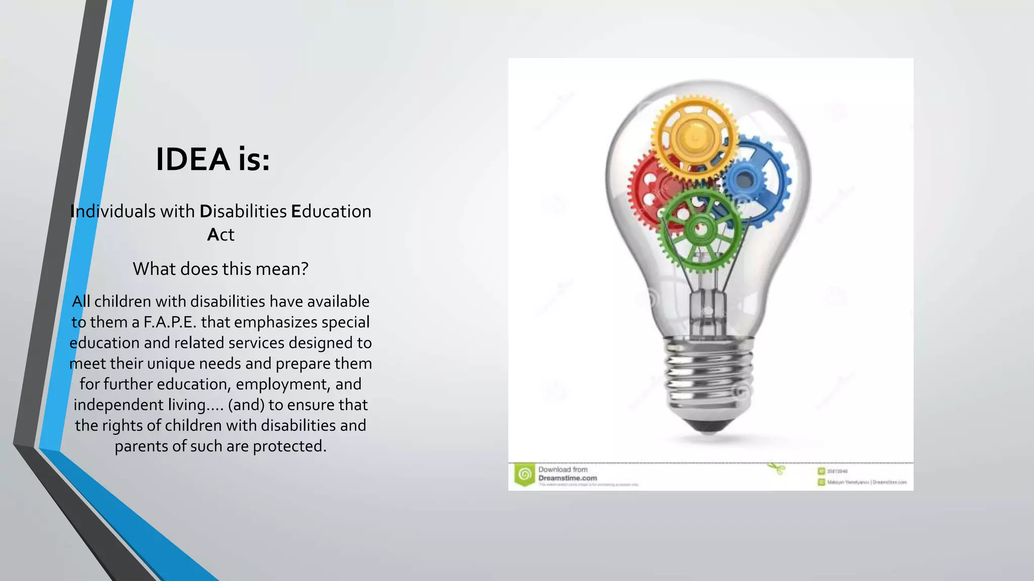 IDEA is:
Individuals with Disabilities Education
Act
What does this mean?
All children with disabilities have available
to them a F.A.P.E. that emphasizes special
education and related services designed to
meet their unique needs and prepare them
for further education, employment, and
independent living…. (and) to ensure that
the rights of children with disabilities and
parents of such are protected.
 