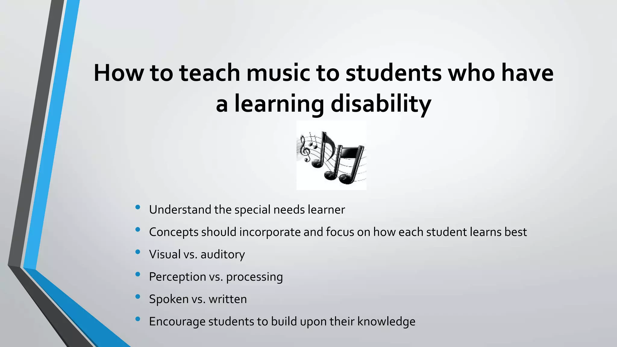 How to teach music to students who have
a learning disability
• Understand the special needs learner
• Concepts should incorporate and focus on how each student learns best
• Visual vs. auditory
• Perception vs. processing
• Spoken vs. written
• Encourage students to build upon their knowledge
 