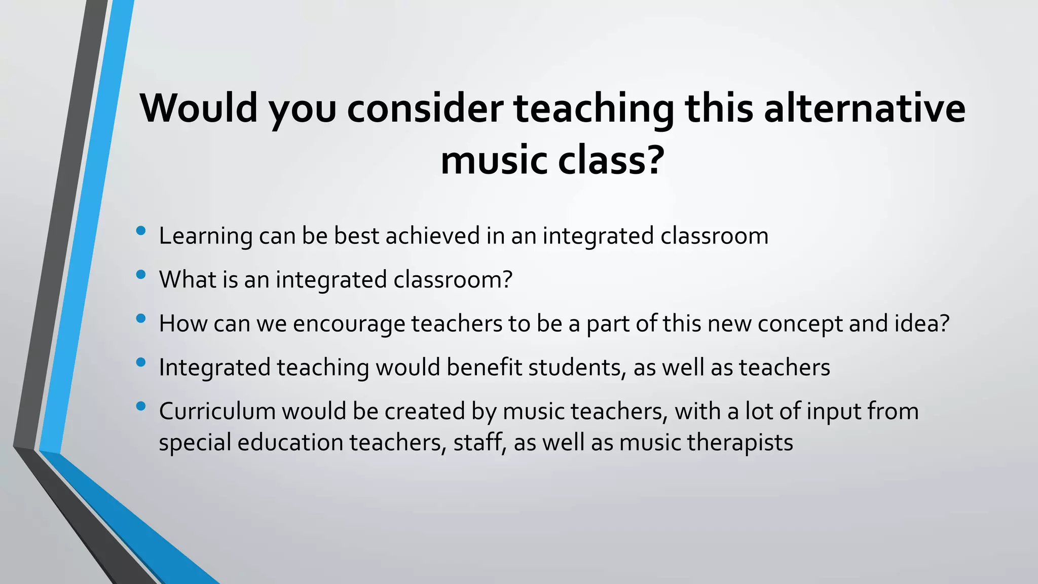 Would you consider teaching this alternative
music class?
• Learning can be best achieved in an integrated classroom
• What is an integrated classroom?
• How can we encourage teachers to be a part of this new concept and idea?
• Integrated teaching would benefit students, as well as teachers
• Curriculum would be created by music teachers, with a lot of input from
special education teachers, staff, as well as music therapists
 