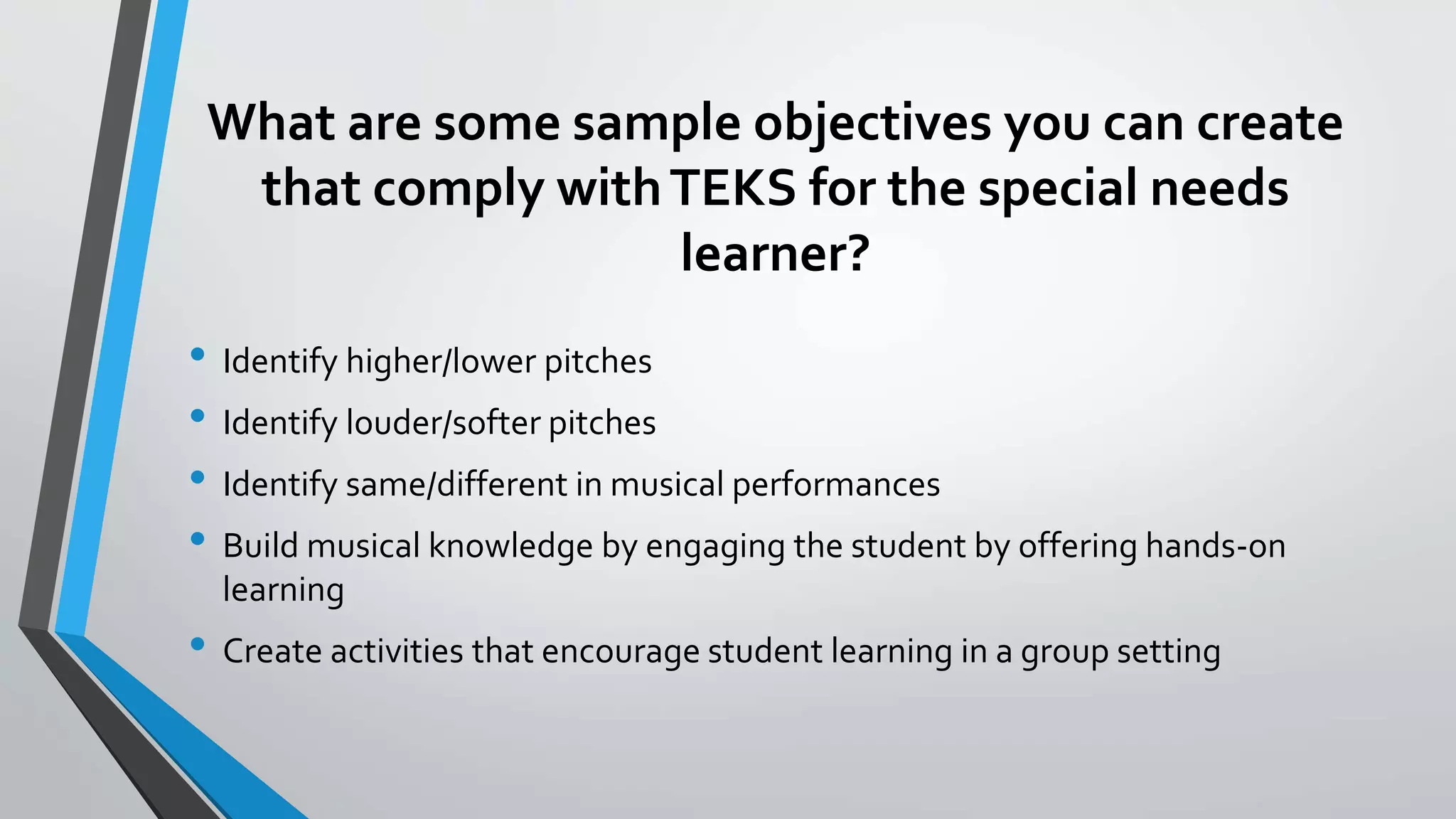 What are some sample objectives you can create
that comply withTEKS for the special needs
learner?
• Identify higher/lower pitches
• Identify louder/softer pitches
• Identify same/different in musical performances
• Build musical knowledge by engaging the student by offering hands-on
learning
• Create activities that encourage student learning in a group setting
 