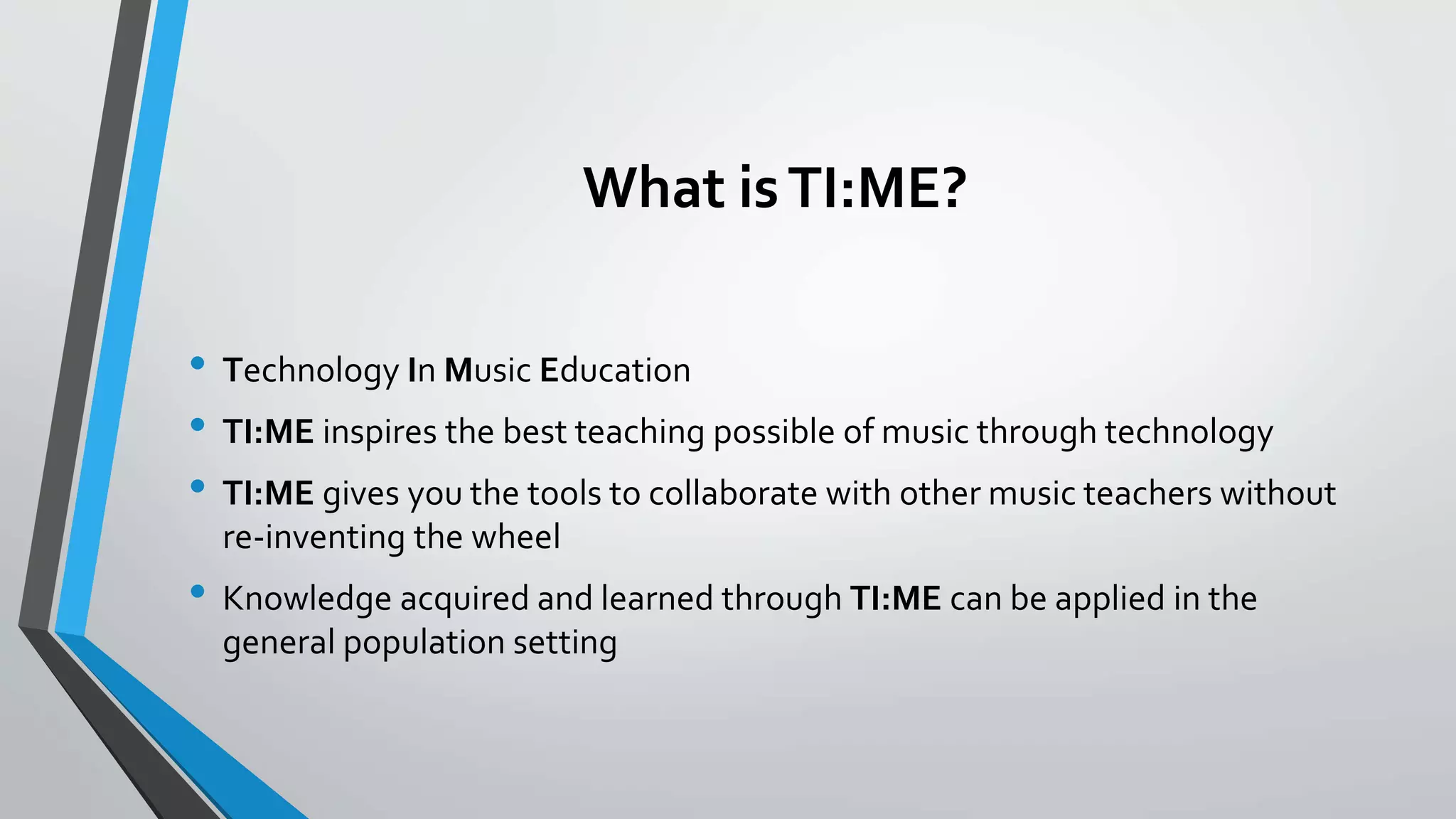 What isTI:ME?
• Technology In Music Education
• TI:ME inspires the best teaching possible of music through technology
• TI:ME gives you the tools to collaborate with other music teachers without
re-inventing the wheel
• Knowledge acquired and learned through TI:ME can be applied in the
general population setting
 