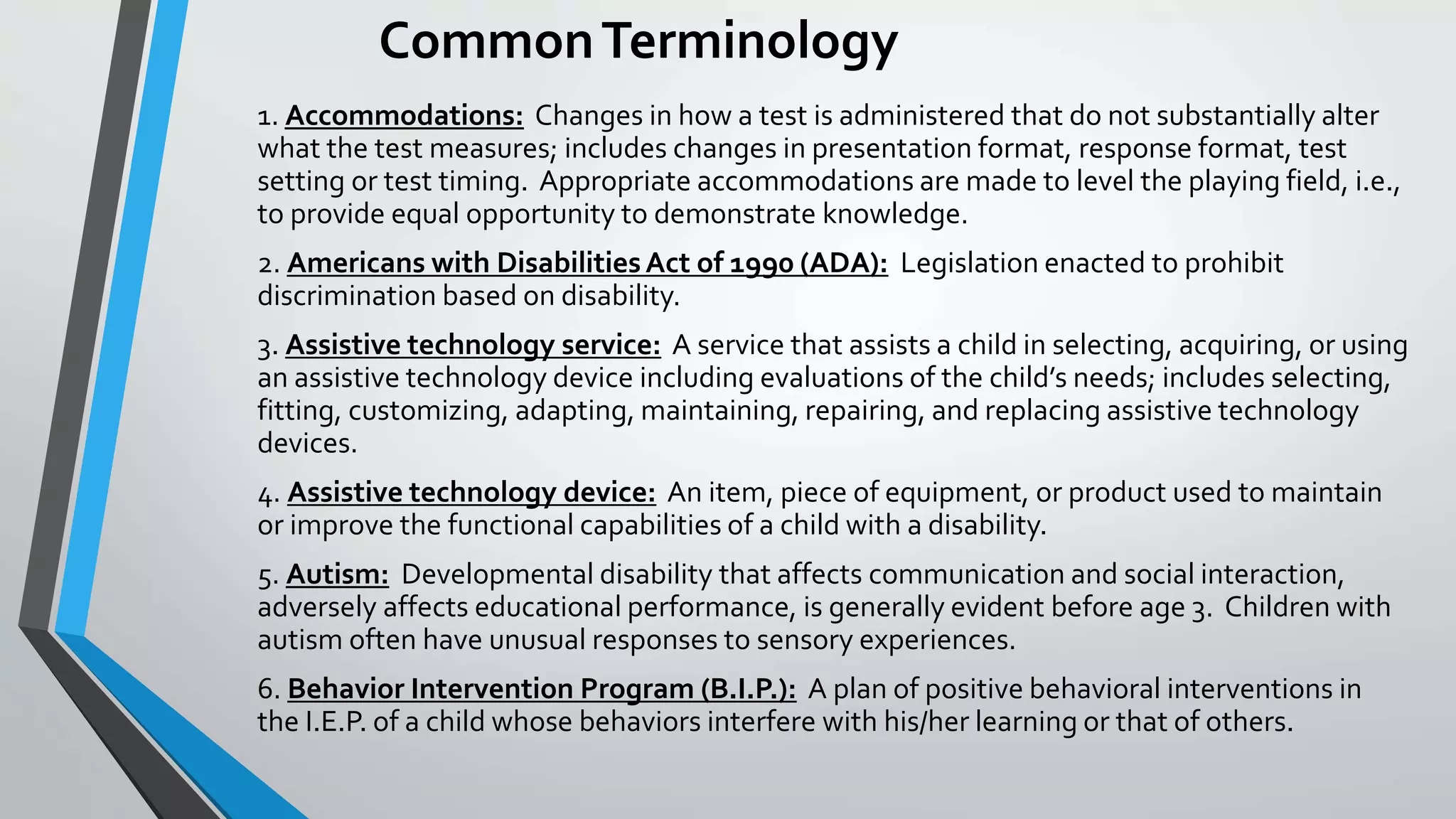 CommonTerminology
1. Accommodations: Changes in how a test is administered that do not substantially alter
what the test measures; includes changes in presentation format, response format, test
setting or test timing. Appropriate accommodations are made to level the playing field, i.e.,
to provide equal opportunity to demonstrate knowledge.
2. Americans with DisabilitiesAct of 1990 (ADA): Legislation enacted to prohibit
discrimination based on disability.
3. Assistive technology service: A service that assists a child in selecting, acquiring, or using
an assistive technology device including evaluations of the child’s needs; includes selecting,
fitting, customizing, adapting, maintaining, repairing, and replacing assistive technology
devices.
4. Assistive technology device: An item, piece of equipment, or product used to maintain
or improve the functional capabilities of a child with a disability.
5. Autism: Developmental disability that affects communication and social interaction,
adversely affects educational performance, is generally evident before age 3. Children with
autism often have unusual responses to sensory experiences.
6. Behavior Intervention Program (B.I.P.): A plan of positive behavioral interventions in
the I.E.P. of a child whose behaviors interfere with his/her learning or that of others.
 