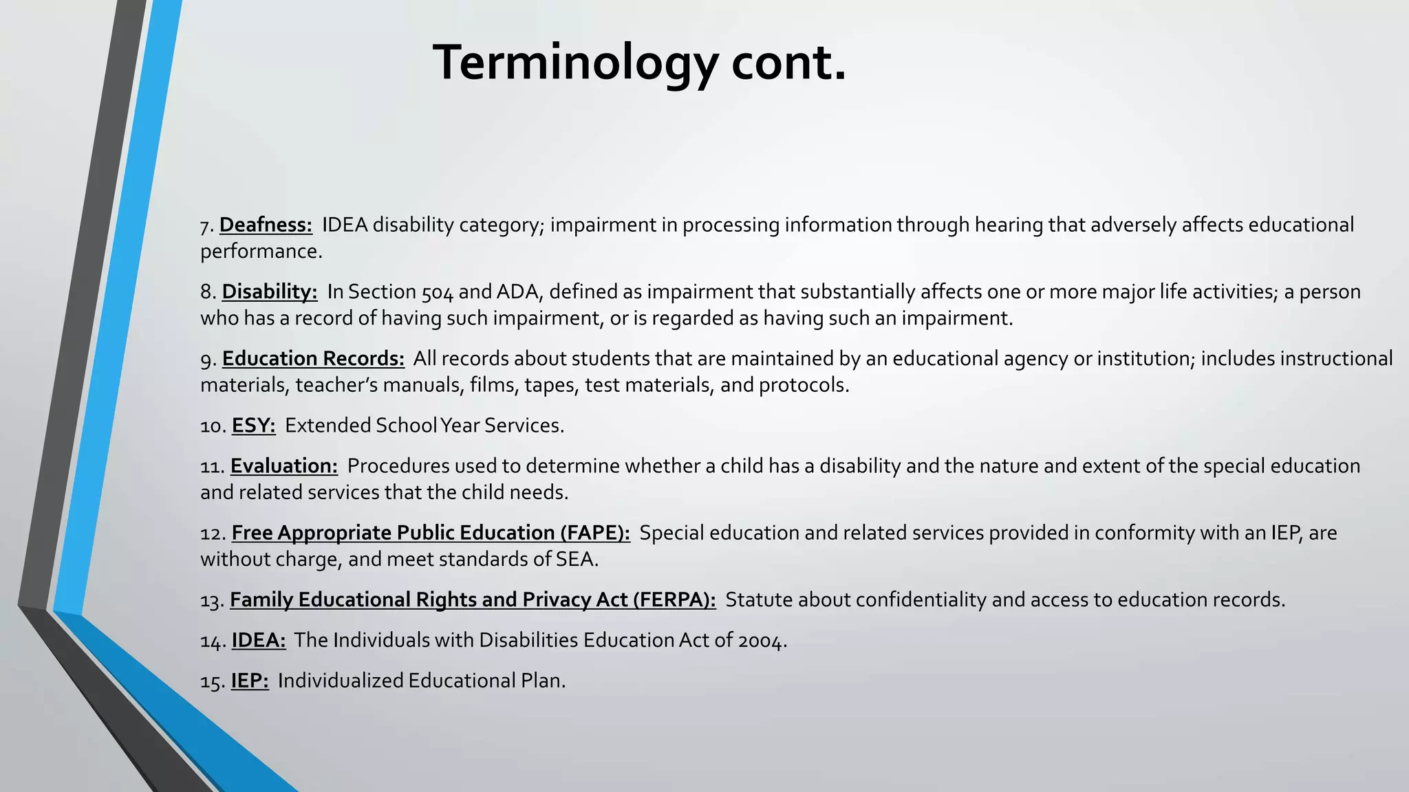 Terminology cont.
7. Deafness: IDEA disability category; impairment in processing information through hearing that adversely affects educational
performance.
8. Disability: In Section 504 and ADA, defined as impairment that substantially affects one or more major life activities; a person
who has a record of having such impairment, or is regarded as having such an impairment.
9. Education Records: All records about students that are maintained by an educational agency or institution; includes instructional
materials, teacher’s manuals, films, tapes, test materials, and protocols.
10. ESY: Extended SchoolYear Services.
11. Evaluation: Procedures used to determine whether a child has a disability and the nature and extent of the special education
and related services that the child needs.
12. Free Appropriate Public Education (FAPE): Special education and related services provided in conformity with an IEP, are
without charge, and meet standards of SEA.
13. Family Educational Rights and Privacy Act (FERPA): Statute about confidentiality and access to education records.
14. IDEA: The Individuals with Disabilities Education Act of 2004.
15. IEP: Individualized Educational Plan.
 