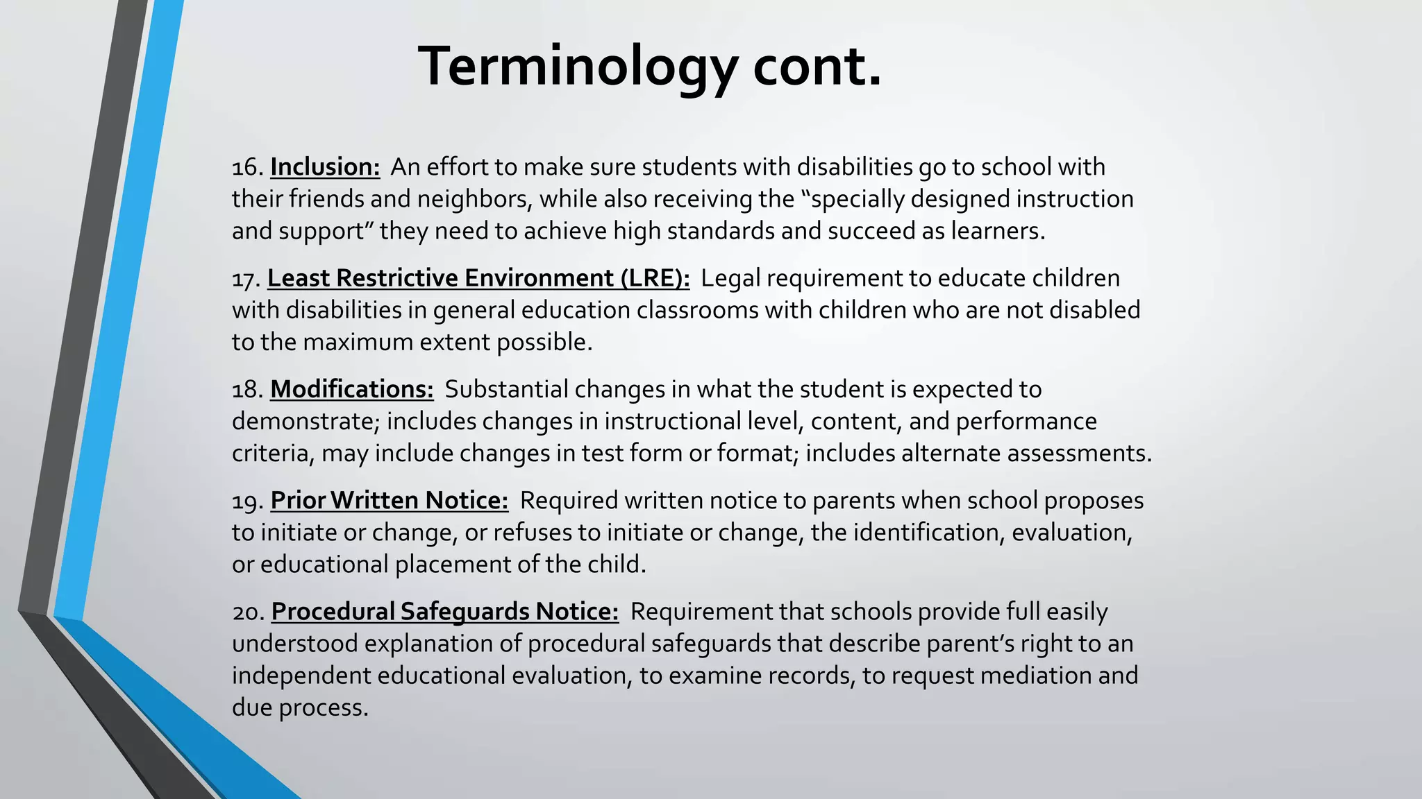 Terminology cont.
16. Inclusion: An effort to make sure students with disabilities go to school with
their friends and neighbors, while also receiving the “specially designed instruction
and support” they need to achieve high standards and succeed as learners.
17. Least Restrictive Environment (LRE): Legal requirement to educate children
with disabilities in general education classrooms with children who are not disabled
to the maximum extent possible.
18. Modifications: Substantial changes in what the student is expected to
demonstrate; includes changes in instructional level, content, and performance
criteria, may include changes in test form or format; includes alternate assessments.
19. PriorWritten Notice: Required written notice to parents when school proposes
to initiate or change, or refuses to initiate or change, the identification, evaluation,
or educational placement of the child.
20. Procedural Safeguards Notice: Requirement that schools provide full easily
understood explanation of procedural safeguards that describe parent’s right to an
independent educational evaluation, to examine records, to request mediation and
due process.
 