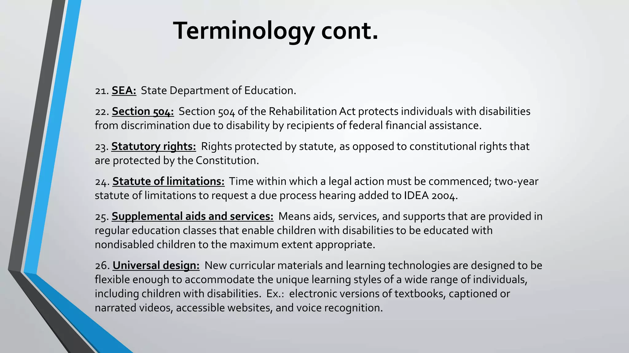 Terminology cont.
21. SEA: State Department of Education.
22. Section 504: Section 504 of the Rehabilitation Act protects individuals with disabilities
from discrimination due to disability by recipients of federal financial assistance.
23. Statutory rights: Rights protected by statute, as opposed to constitutional rights that
are protected by the Constitution.
24. Statute of limitations: Time within which a legal action must be commenced; two-year
statute of limitations to request a due process hearing added to IDEA 2004.
25. Supplemental aids and services: Means aids, services, and supports that are provided in
regular education classes that enable children with disabilities to be educated with
nondisabled children to the maximum extent appropriate.
26. Universal design: New curricular materials and learning technologies are designed to be
flexible enough to accommodate the unique learning styles of a wide range of individuals,
including children with disabilities. Ex.: electronic versions of textbooks, captioned or
narrated videos, accessible websites, and voice recognition.
 
