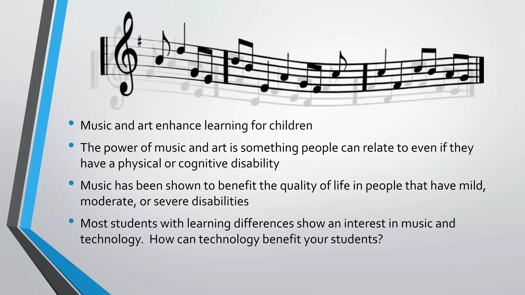• Music and art enhance learning for children
• The power of music and art is something people can relate to even if they
have a physical or cognitive disability
• Music has been shown to benefit the quality of life in people that have mild,
moderate, or severe disabilities
• Most students with learning differences show an interest in music and
technology. How can technology benefit your students?
 
