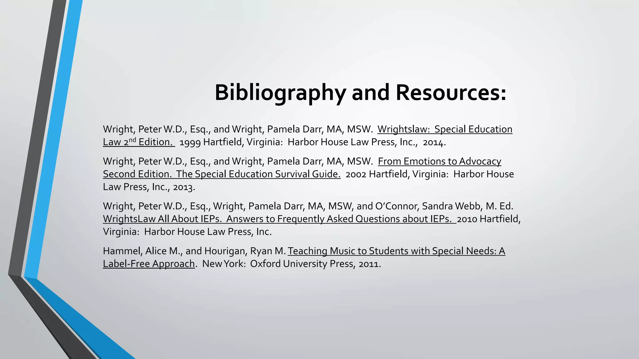 Bibliography and Resources:
Wright, Peter W.D., Esq., and Wright, Pamela Darr, MA, MSW. Wrightslaw: Special Education
Law 2nd Edition. 1999 Hartfield, Virginia: Harbor House Law Press, Inc., 2014.
Wright, Peter W.D., Esq., and Wright, Pamela Darr, MA, MSW. From Emotions to Advocacy
Second Edition. The Special Education Survival Guide. 2002 Hartfield, Virginia: Harbor House
Law Press, Inc., 2013.
Wright, Peter W.D., Esq., Wright, Pamela Darr, MA, MSW, and O’Connor, Sandra Webb, M. Ed.
WrightsLaw All About IEPs. Answers to Frequently Asked Questions about IEPs. 2010 Hartfield,
Virginia: Harbor House Law Press, Inc.
Hammel, Alice M., and Hourigan, Ryan M.Teaching Music to Students with Special Needs: A
Label-Free Approach. NewYork: Oxford University Press, 2011.
 