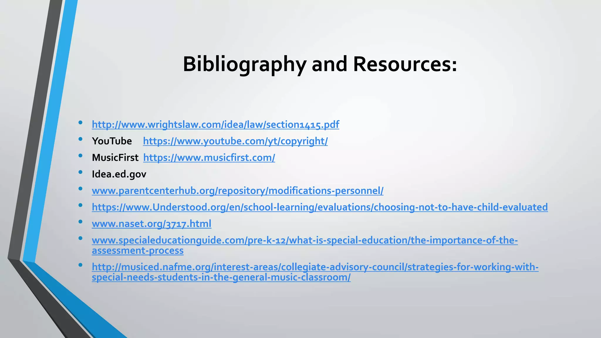 Bibliography and Resources:
• http://www.wrightslaw.com/idea/law/section1415.pdf
• YouTube https://www.youtube.com/yt/copyright/
• MusicFirst https://www.musicfirst.com/
• Idea.ed.gov
• www.parentcenterhub.org/repository/modifications-personnel/
• https://www.Understood.org/en/school-learning/evaluations/choosing-not-to-have-child-evaluated
• www.naset.org/3717.html
• www.specialeducationguide.com/pre-k-12/what-is-special-education/the-importance-of-the-
assessment-process
• http://musiced.nafme.org/interest-areas/collegiate-advisory-council/strategies-for-working-with-
special-needs-students-in-the-general-music-classroom/
 