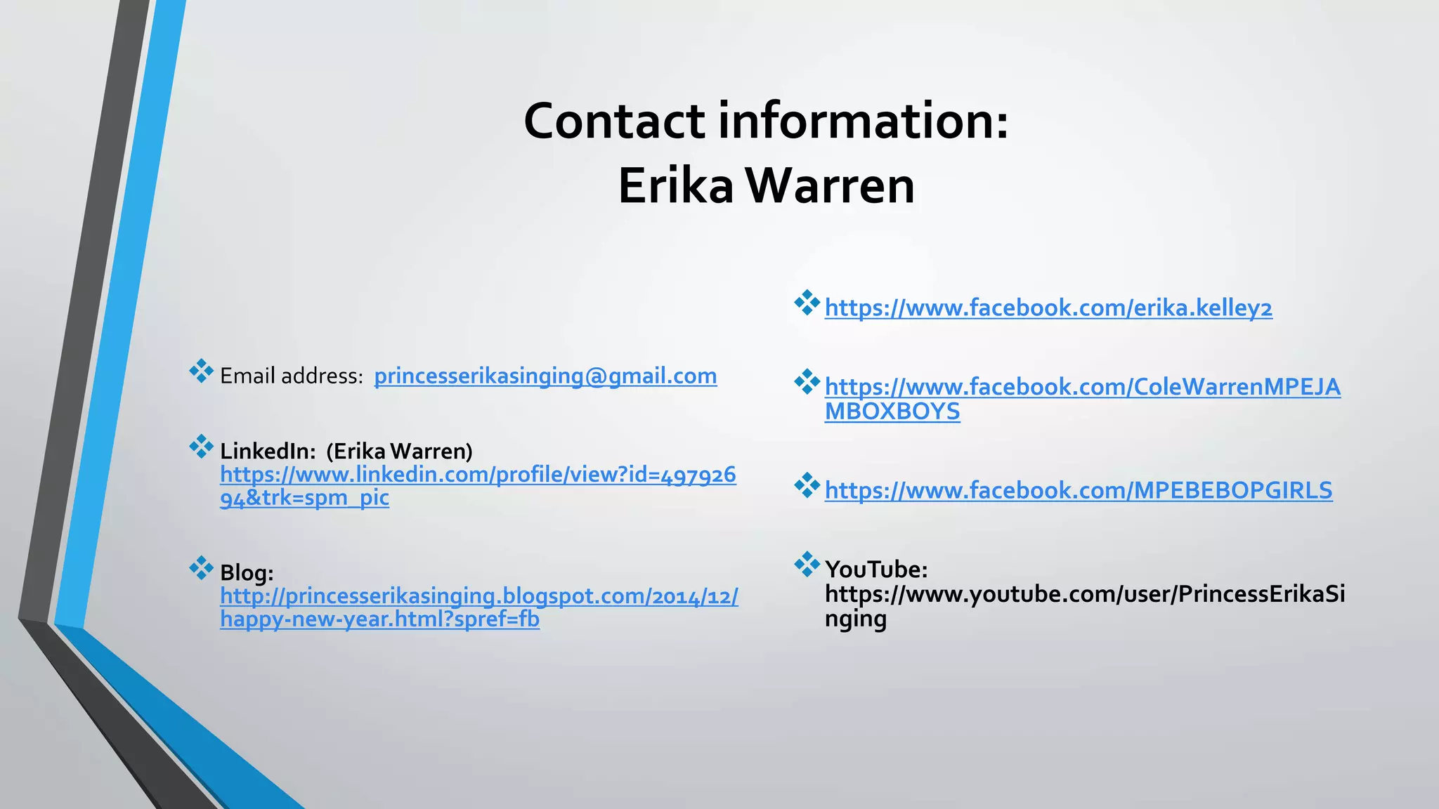 Contact information:
Erika Warren
Email address: princesserikasinging@gmail.com
LinkedIn: (ErikaWarren)
https://www.linkedin.com/profile/view?id=497926
94&trk=spm_pic
Blog:
http://princesserikasinging.blogspot.com/2014/12/
happy-new-year.html?spref=fb
https://www.facebook.com/erika.kelley2
https://www.facebook.com/ColeWarrenMPEJA
MBOXBOYS
https://www.facebook.com/MPEBEBOPGIRLS
YouTube:
https://www.youtube.com/user/PrincessErikaSi
nging
 
