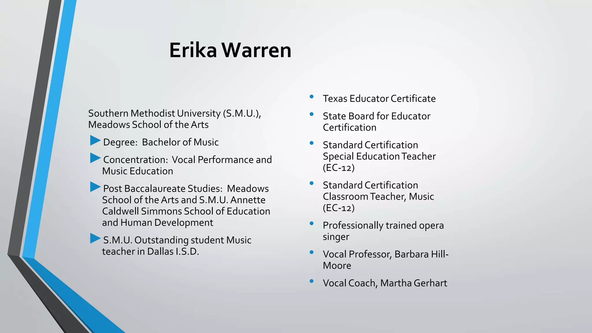 Erika Warren
Southern Methodist University (S.M.U.),
Meadows School of theArts
►Degree: Bachelor of Music
►Concentration: Vocal Performance and
Music Education
►Post Baccalaureate Studies: Meadows
School of the Arts and S.M.U.Annette
Caldwell Simmons School of Education
and Human Development
►S.M.U.Outstanding student Music
teacher in Dallas I.S.D.
• Texas Educator Certificate
• State Board for Educator
Certification
• Standard Certification
Special EducationTeacher
(EC-12)
• Standard Certification
ClassroomTeacher, Music
(EC-12)
• Professionally trained opera
singer
• Vocal Professor, Barbara Hill-
Moore
• Vocal Coach, Martha Gerhart
 