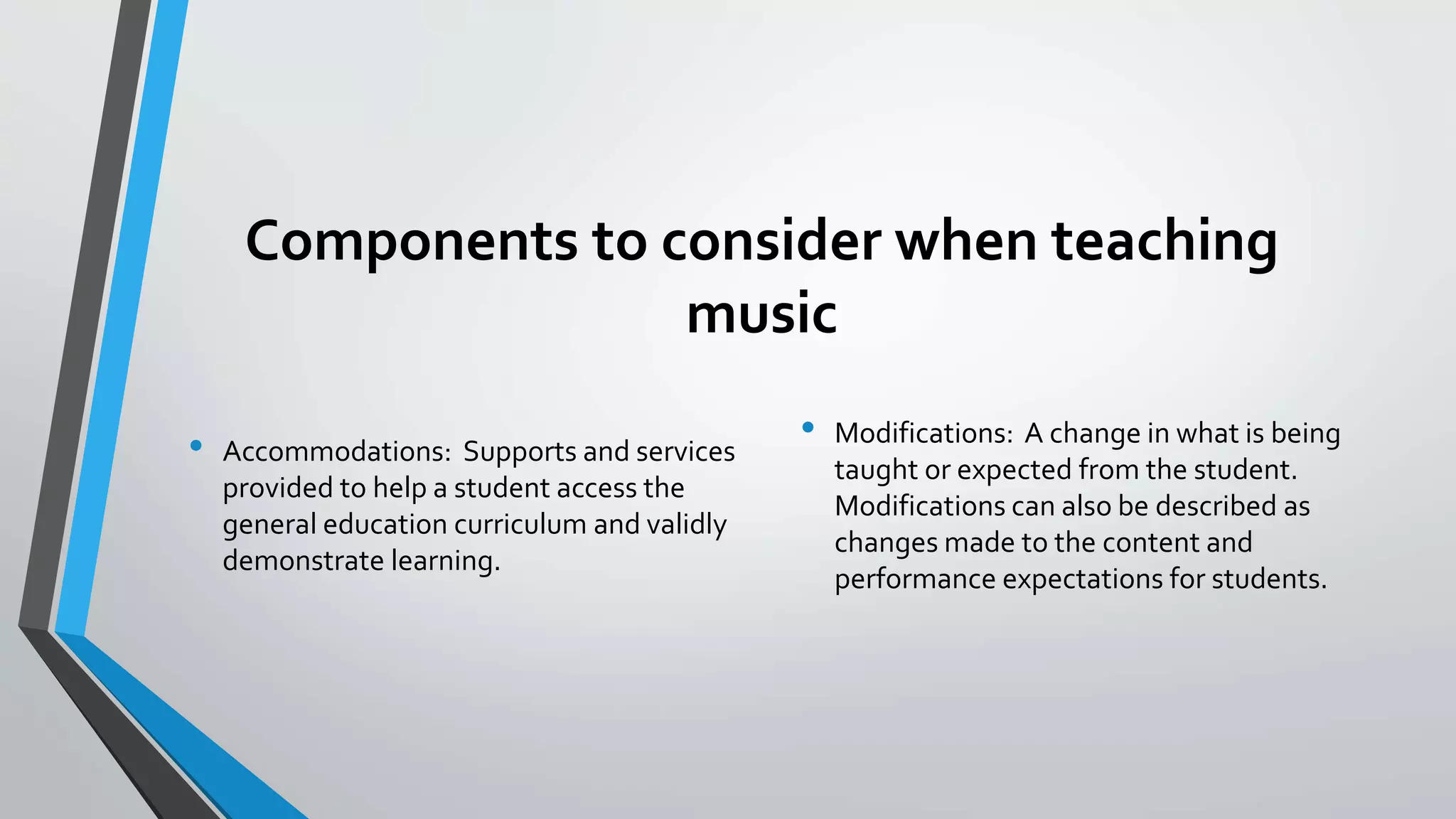 Components to consider when teaching
music
• Accommodations: Supports and services
provided to help a student access the
general education curriculum and validly
demonstrate learning.
• Modifications: A change in what is being
taught or expected from the student.
Modifications can also be described as
changes made to the content and
performance expectations for students.
 