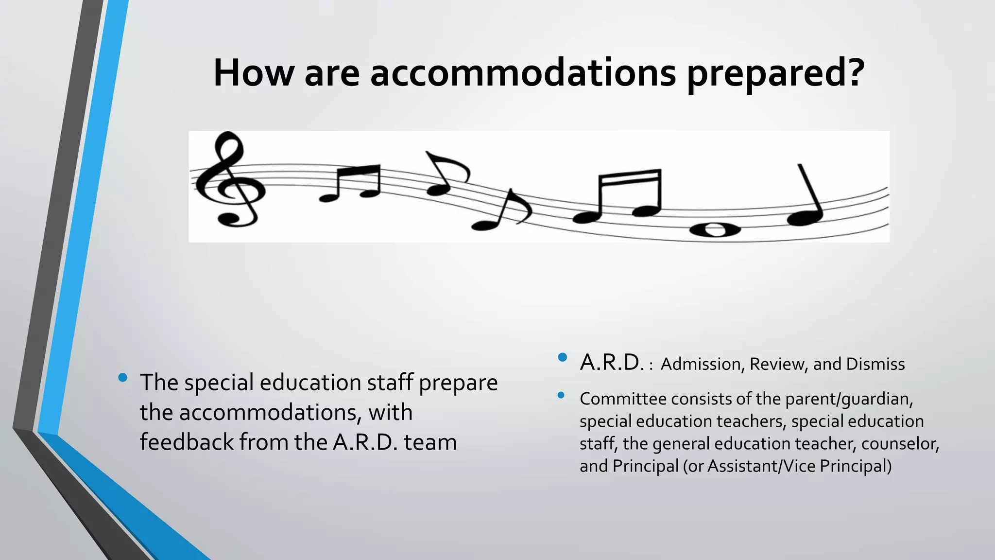 How are accommodations prepared?
• The special education staff prepare
the accommodations, with
feedback from the A.R.D. team
• A.R.D. : Admission, Review, and Dismiss
• Committee consists of the parent/guardian,
special education teachers, special education
staff, the general education teacher, counselor,
and Principal (or Assistant/Vice Principal)
 