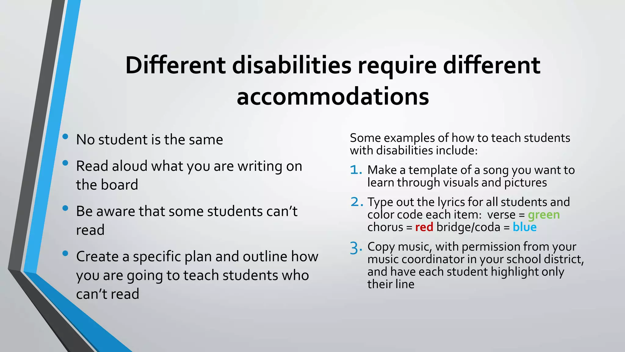 Different disabilities require different
accommodations
• No student is the same
• Read aloud what you are writing on
the board
• Be aware that some students can’t
read
• Create a specific plan and outline how
you are going to teach students who
can’t read
Some examples of how to teach students
with disabilities include:
1. Make a template of a song you want to
learn through visuals and pictures
2. Type out the lyrics for all students and
color code each item: verse = green
chorus = red bridge/coda = blue
3. Copy music, with permission from your
music coordinator in your school district,
and have each student highlight only
their line
 