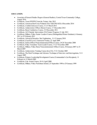 EDUCATION:
 Associate of General Studies Degree (GeneralStudies), CentralTexas Community College,
August 2014
 Certificate, Team STEPPS Train the Trainer, July 2015
 Certificate, American Red Cross Pediatric First Aid/CPR/AED, 6 December 2014
 Certificate, Combat Lifesaver Course, 11-15 March 2013
 Certificate, Antiterrorism Officer (Basic) Course, 3-7 December 2012
 Certificate, Basic Combatives Course, 5-9 December 2011
 Certificate, ACE Suicide Intervention (T4) Trainer Program, 21 July 2011
 Certificate, Military Police Senior Leaders Course (Distinguished Honor Graduate), 6 January
2011 to 25 February 2011
 Certificate, Advanced Sensitive Site Exploitation, 11-15 January 2010
 Certificate, CrossFit Level 1 Instructor/Trainer, 22 April 2009
 Certificate, Safety Officer/Noncommissioned Officer Course, 24-26 November 2008
 Certificate, Police Transition Team Leader Course, 17-21 November 2008
 Certificate, Military Police Basic Noncommissioned Officer Course, 30 January 2007 to 23
March 2007
 Certificate, Antiterrorism Training Course (level II), 17-21 October 2005
 Certificate, The Reid Technique and Advance Technique of Interview and Interrogations, 9-11
August 2005
 Certificate, Primary Leadership Development Course (Commandant’s List Recipient), 11
February to 13 March 2002
 Certificate, Unit Armor Course, 10-14 April 2000
 Certificate, Military Police Patrolman School, 25 September 1998 to 29 January 1999
 