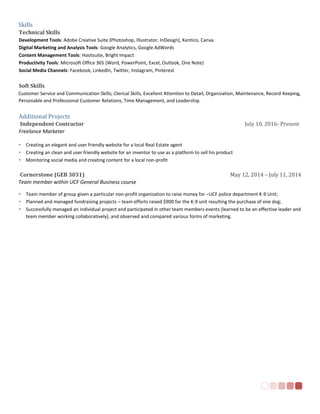 Skills
Technical Skills
Development Tools: Adobe Creative Suite (Photoshop, Illustrator, InDesign), Kentico, Canva
Digital Marketing and Analysis Tools: Google Analytics, Google AdWords
Content Management Tools: Hootsuite, Bright Impact
Productivity Tools: Microsoft Office 365 (Word, PowerPoint, Excel, Outlook, One Note)
Social Media Channels: Facebook, LinkedIn, Twitter, Instagram, Pinterest
Soft Skills
Customer Service and Communication Skills; Clerical Skills, Excellent Attention to Detail, Organization, Maintenance, Record Keeping,
Personable and Professional Customer Relations, Time Management, and Leadership.
Additional Projects
Independent Contractor July 10, 2016- Present
Freelance Marketer
• Creating an elegant and user friendly website for a local Real Estate agent
• Creating an clean and user friendly website for an inventor to use as a platform to sell his product
• Monitoring social media and creating content for a local non-profit
Cornerstone (GEB 3031) May 12, 2014 – July 11, 2014
Team member within UCF General Business course
• Team member of group given a particular non-profit organization to raise money for –UCF police department K-9 Unit;
• Planned and managed fundraising projects – team efforts raised $900 for the K-9 unit resulting the purchase of one dog;
• Successfully managed an individual project and participated in other team members events (learned to be an effective leader and
team member working collaboratively), and observed and compared various forms of marketing.
 