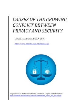 Donald M. Edwards, CISSP, CCNA
https://www.linkedin.com/in/dmedwards
Image courtesy of the Electronic Frontier Foundation. Original can be found here:
https://commons.wikimedia.org/wiki/File:International_justice_and_privacy.jpg
CAUSES	
  OF	
  THE	
  GROWING	
  
CONFLICT	
  BETWEEN	
  
PRIVACY	
  AND	
  SECURITY	
  
 