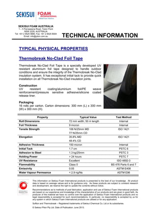 TECHNICAL INFORMATION
This information on Sekisui Foam International products is presented to the best of our knowledge. All product
data is based on average values and is for guidance only. As these products are subject to constant research
and development, we reserve the right to update the contents without notice.
Recommendations as to methods of post fabrication, application and use of Sekisui Foam International products
are based on our experience and knowledge of the characteristics of our products and are given in good faith. As
producer of the material we have no control over the application of Sekisui Foam International products and no
legal responsibility is accepted for such recommendations. In particular, no responsibility is accepted by us for
any system in which Sekisui Foam International products are utilised or for any application.
Softlon and Thermobreak – Registered trademarks of Sekisui Chemical Co. Ltd or its subsidiaries.
© Sekisui Pilon Pty Ltd. Date of Publication: June 2013.
SEKISUI FOAM AUSTRALIA
1 – 5 Parraweena Road, Taren Point
NSW 2229, AUSTRALIA
Tel: +61 2 9525 9880, Fax: +61 2 9525 8004
Email: info@pilon.com.au
TYPICAL PHYSICAL PROPERTIES
Thermobreak No-Clad Foil Tape
Thermobreak No-Clad Foil Tape is a specially developed UV
resistant aluminium foil tape designed to handle outdoor
conditions and ensure the integrity of the Thermobreak No-Clad
insulation system. It has exceptional initial tack to provide quick
installation on all Thermobreak No-Clad insulation joints.
Construction
UV resistant coating/aluminium foil/PE weave
reinforcement/pressure sensitive adhesive/silicone coated
release liner.
Packaging
16 rolls per carton. Carton dimensions: 300 mm (L) x 300 mm
(W) x 300 mm (H).
Property Typical Value Test Method
Roll Dimensions 72 mm width; 50 m length Internal
Foil Thickness 9 micron Internal
Tensile Strength 106 N/25mm MD
77 N/25mm CD
ISO 1421
Elongation 35.8% MD
48.4% CD
ISO 1421
Adhesive Thickness 150 micron Internal
Initial Tack 1.7 cm PSTC 6
Adhesion to Steel 1.3 kg/25mm PSTC 3
Holding Power > 24 hours PSTC 7
UV Resistance Excellent ISO 4892-3
Flammability Class 0 BS 476 Parts 6 and 7
Emissivity 0.05 ASTM E408
Water Vapour Permeance < 2.9 ng/Ns ASTM E96
 