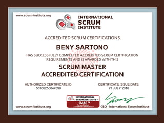 INTERNATIONAL
INSTITUTE
SCRUM
www.scrum-institute.org
www.scrum-institute.org CEO - International Scrum Institute
ACCREDITED SCRUMCERTIFICATIONS
HAS SUCCESSFULLY COMPLETED ACCREDITED SCRUM CERTIFICATION
REQUIREMENTS AND IS AWARDED WITHTHIS
SCRUM MASTER
ACCREDITED CERTIFICATION
AUTHORIZED CERTIFICATE ID CERTIFICATE ISSUE DATE
BENY SARTONO
58350258847698 23 JULY 2016
 