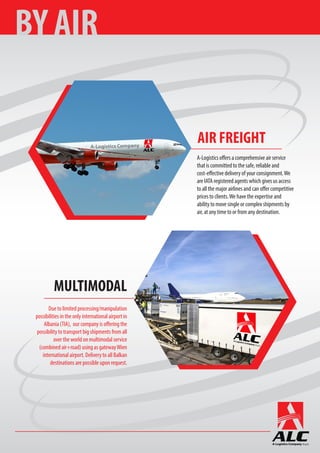 MULTIMODAL
Due to limited processing/manipulation
possibilities in the only international airport in
Albania (TIA), our company is offering the
possibility to transport big shipments from all
over the world on multimodal service
(combined air+road) using as gatewayWien
international airport. Delivery to all Balkan
destinations are possible upon request.
A-Logistics offers a comprehensive air service
that is committed to the safe, reliable and
cost-effective delivery of your consignment.We
are IATA registered agents which gives us access
to all the major airlines and can offer competitive
prices to clients.We have the expertise and
ability to move single or complex shipments by
air, at any time to or from any destination.
AIR FREIGHT
BY AIR
 