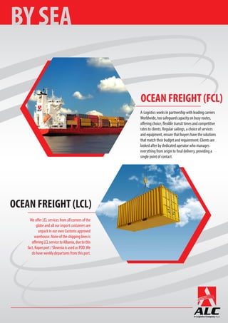 We offer LCL services from all corners of the
globe and all our import containers are
unpack in our own Customs approved
warehouse. None of the shipping lines is
offering LCL service to Albania, due to this
fact, Koper port / Slovenia is used as POD.We
do have weekly departures from this port.
A-Logistics works in partnership with leading carriers
Worldwide, too safeguard capacity on busy routes,
offering choice, flexible transit times and competitive
rates to clients. Regular sailings, a choice of services
and equipment, ensure that buyers have the solutions
that match their budget and requirement. Clients are
looked after by dedicated operator who manages
everything from origin to final delivery, providing a
single point of contact.
BY SEA
OCEAN FREIGHT (FCL)
OCEAN FREIGHT (LCL)
 
