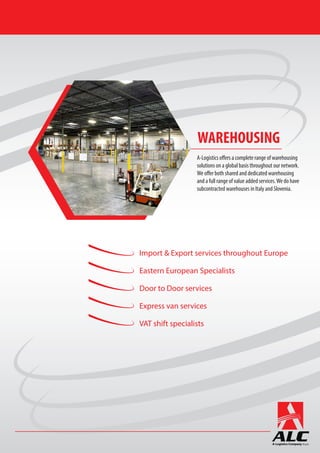 Import & Export services throughout Europe
Eastern European Specialists
Door to Door services
Express van services
VAT shift specialists
A-Logistics offers a complete range of warehousing
solutions on a global basis throughout our network.
We offer both shared and dedicated warehousing
and a full range of value added services.We do have
subcontracted warehouses in Italy and Slovenia.
WAREHOUSING
 