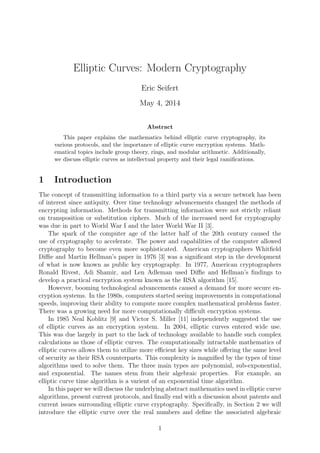 Elliptic Curves: Modern Cryptography
Eric Seifert
May 4, 2014
Abstract
This paper explains the mathematics behind elliptic curve cryptography, its
various protocols, and the importance of elliptic curve encryption systems. Math-
ematical topics include group theory, rings, and modular arithmetic. Additionally,
we discuss elliptic curves as intellectual property and their legal ramiﬁcations.
1 Introduction
The concept of transmitting information to a third party via a secure network has been
of interest since antiquity. Over time technology advancements changed the methods of
encrypting information. Methods for transmitting information were not strictly reliant
on transposition or substitution ciphers. Much of the increased need for cryptography
was due in part to World War I and the later World War II [3].
The spark of the computer age of the latter half of the 20th century caused the
use of cryptography to accelerate. The power and capabilities of the computer allowed
cryptography to become even more sophisticated. American cryptographers Whitﬁeld
Diﬃe and Martin Hellman’s paper in 1976 [3] was a signiﬁcant step in the development
of what is now known as public key cryptography. In 1977, American cryptographers
Ronald Rivest, Adi Shamir, and Len Adleman used Diﬃe and Hellman’s ﬁndings to
develop a practical encryption system known as the RSA algorithm [15].
However, booming technological advancements caused a demand for more secure en-
cryption systems. In the 1980s, computers started seeing improvements in computational
speeds, improving their ability to compute more complex mathematical problems faster.
There was a growing need for more computationally diﬃcult encryption systems.
In 1985 Neal Koblitz [9] and Victor S. Miller [11] independently suggested the use
of elliptic curves as an encryption system. In 2004, elliptic curves entered wide use.
This was due largely in part to the lack of technology available to handle such complex
calculations as those of elliptic curves. The computationally intractable mathematics of
elliptic curves allows them to utilize more eﬃcient key sizes while oﬀering the same level
of security as their RSA counterparts. This complexity is magniﬁed by the types of time
algorithms used to solve them. The three main types are polynomial, sub-exponential,
and exponential. The names stem from their algebraic properties. For example, an
elliptic curve time algorithm is a varient of an exponential time algorithm.
In this paper we will discuss the underlying abstract mathematics used in elliptic curve
algorithms, present current protocols, and ﬁnally end with a discussion about patents and
current issues surrounding elliptic curve cryptography. Speciﬁcally, in Section 2 we will
introduce the elliptic curve over the real numbers and deﬁne the associated algebraic
1
 